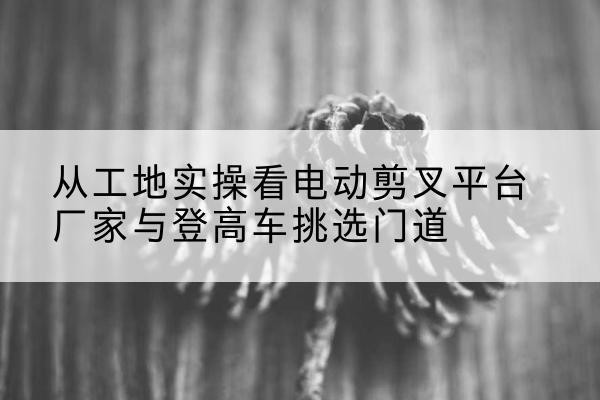 中卫电动剪叉升降平台厂家-从工地实操看电动剪叉平台厂家与登高车挑选门道