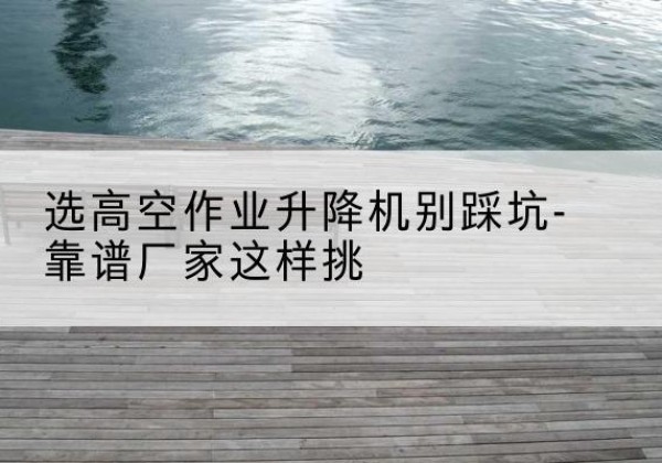 中卫剪叉式升降机厂家-选高空作业升降机别踩坑-靠谱厂家这样挑