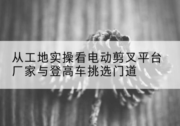 中卫电动剪叉升降平台厂家-从工地实操看电动剪叉平台厂家与登高车挑选门道
